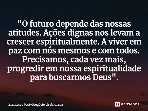 "O futuro depende das nossas atitudes. Ações dignas nos levam a crescer espiritualmente. A viver em paz com nós mesmos e com todos. Precisamos, cada vez m... Frase de Francisco José Gregório de Andrade.