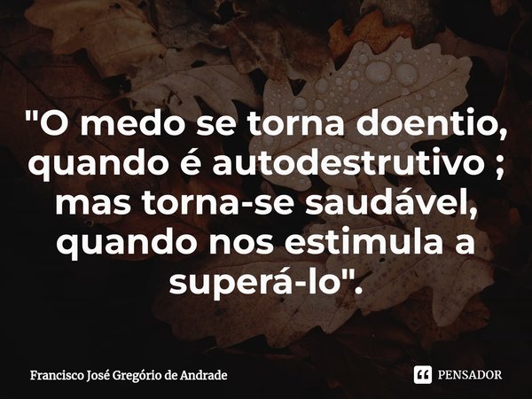 ⁠"O medo se torna doentio, quando é autodestrutivo ; mas torna-se saudável, quando nos estimula a superá-lo ".... Frase de Francisco José Gregório de Andrade.