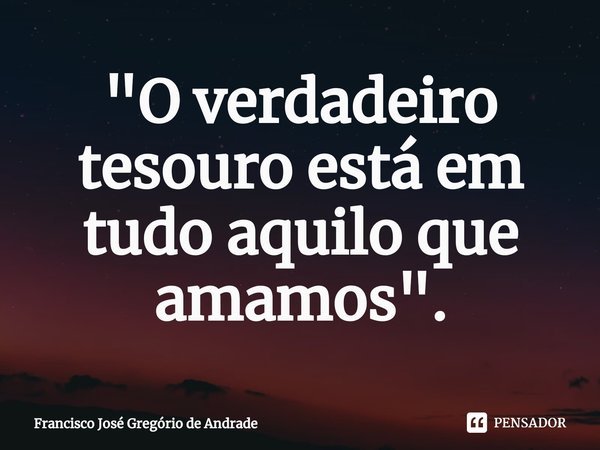 ⁠"O verdadeiro tesouro está em tudo aquilo que amamos ".... Frase de Francisco José Gregório de Andrade.