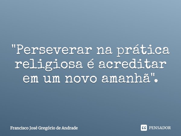 ⁠"Perseverar na prática religiosa é acreditar em um novo amanhã".... Frase de Francisco José Gregório de Andrade.