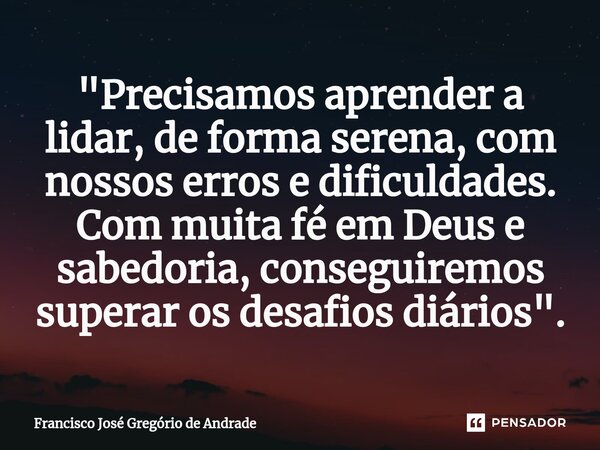 ⁠"Precisamos aprender a lidar, de forma serena, com nossos erros e dificuldades. Com muita fé em Deus e sabedoria, conseguiremos superar os desafios diário... Frase de Francisco José Gregório de Andrade.