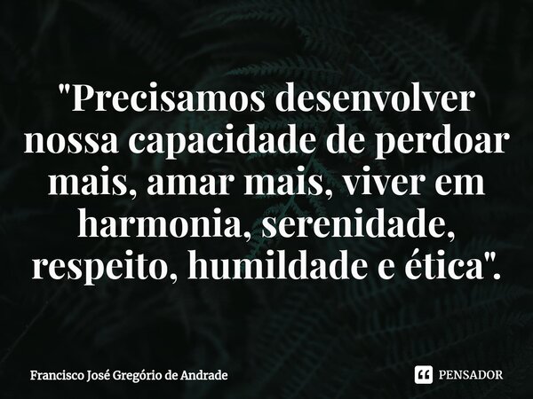 ⁠"Precisamos desenvolver nossa capacidade de perdoar mais, amar mais, viver em harmonia, serenidade, respeito, humildade e ética".... Frase de Francisco José Gregório de Andrade.