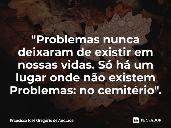 ⁠"Problemas nunca deixaram de existir em nossas vidas. Só há um lugar onde não existem Problemas: no cemitério ".... Frase de Francisco José Gregório de Andrade.