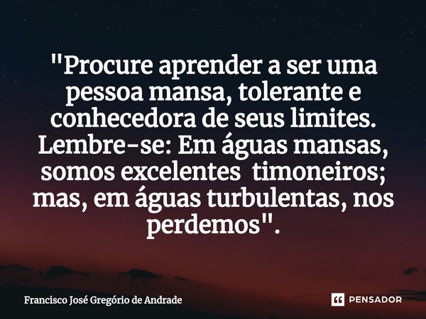 ⁠"Procure aprender a ser uma pessoa mansa, tolerante e conhecedora de seus limites. Lembre-se: Em águas mansas, somos excelentes timoneiros; mas, em águas ... Frase de Francisco José Gregório de Andrade.