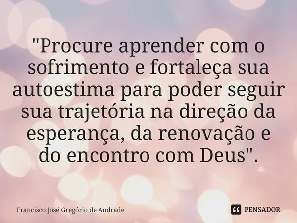 ⁠"Procure aprender com o sofrimento e fortaleça sua autoestima para poder seguir sua trajetória na direção da esperança, da renovação e do encontro com Deu... Frase de Francisco José Gregório de Andrade.