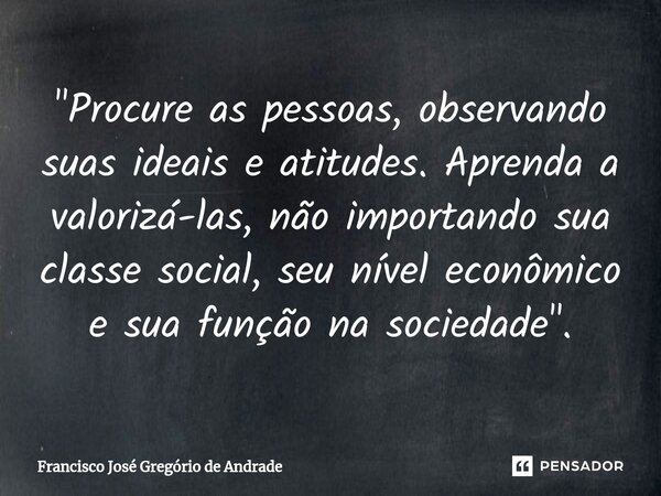 ⁠"Procure as pessoas, observando suas ideais e atitudes. Aprenda a valorizá-las, não importando sua classe social, seu nível econômico e sua função na soci... Frase de Francisco José Gregório de Andrade.