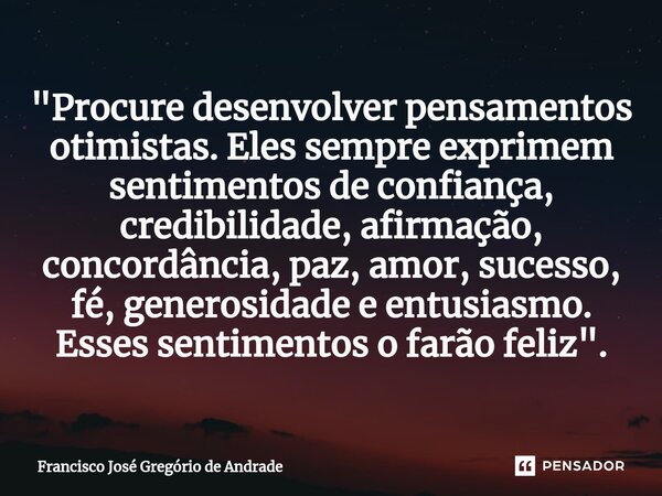 ⁠"Procure desenvolver pensamentos otimistas. Eles sempre exprimem sentimentos de confiança, credibilidade, afirmação, concordância, paz, amor, sucesso, fé,... Frase de Francisco José Gregório de Andrade.