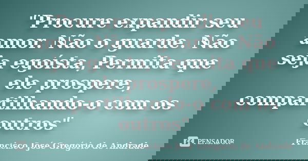 "Procure expandir seu amor. Não o guarde. Não seja egoísta, Permita que ele prospere, compartilhando-o com os outros"... Frase de Francisco José Gregório de Andrade.