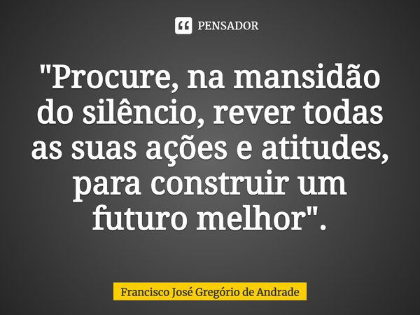 ⁠"Procure, na mansidão do silêncio, rever todas as suas ações e atitudes, para construir um futuro melhor".... Frase de Francisco José Gregório de Andrade.