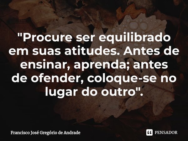 ⁠"Procure ser equilibrado em suas atitudes. Antes de ensinar, aprenda; antes de ofender, coloque-se no lugar do outro ".... Frase de Francisco José Gregório de Andrade.