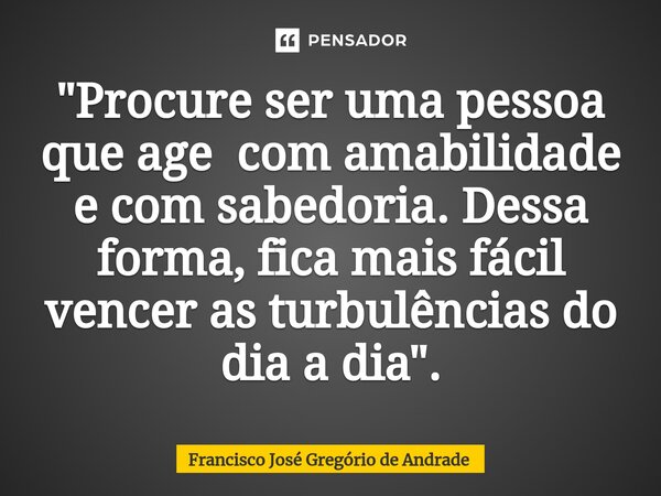 ⁠"Procure ser uma pessoa que age com amabilidade e com sabedoria. Dessa forma, fica mais fácil vencer as turbulências do dia a dia ".... Frase de Francisco José Gregório de Andrade.