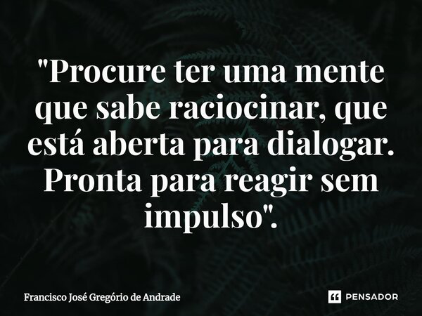 ⁠"Procure ter uma mente que sabe raciocinar, que está aberta para dialogar. Pronta para reagir sem impulso".... Frase de Francisco José Gregório de Andrade.