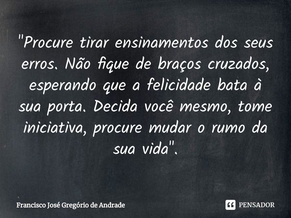 ⁠"Procure tirar ensinamentos dos seus erros. Não fique de braços cruzados, esperando que a felicidade bata à sua porta. Decida você mesmo, tome iniciativa,... Frase de Francisco José Gregório de Andrade.