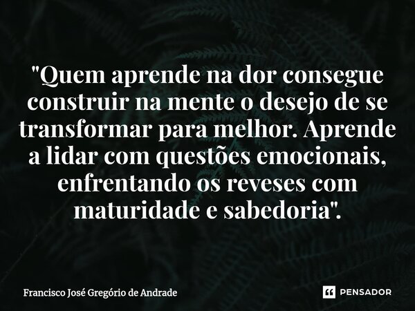 ⁠"Quem aprende na dor consegue construir na mente o desejo de se transformar para melhor. Aprende a lidar com questões emocionais, enfrentando os reveses c... Frase de Francisco José Gregório de Andrade.