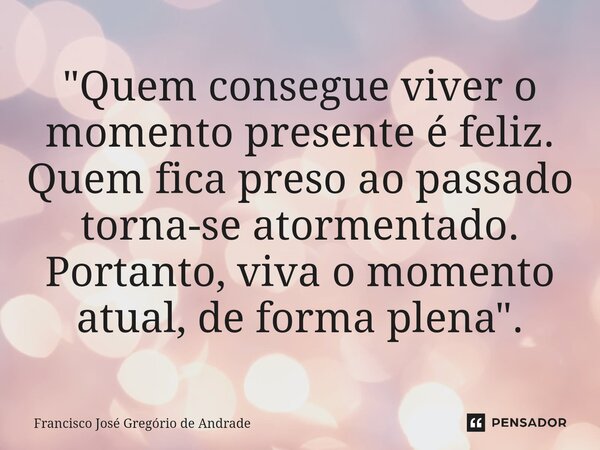 ⁠"Quem consegue viver o momento presente é feliz. Quem fica preso ao passado torna-se atormentado. Portanto, viva o momento atual, de forma plena ".... Frase de Francisco José Gregório de Andrade.