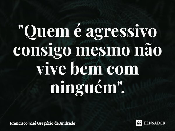 ⁠"Quem é agressivo consigo mesmo não vive bem com ninguém ".... Frase de Francisco José Gregório de Andrade.