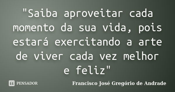 "Saiba aproveitar cada momento da sua vida, pois estará exercitando a arte de viver cada vez melhor e feliz"... Frase de Francisco José Gregório de Andrade.