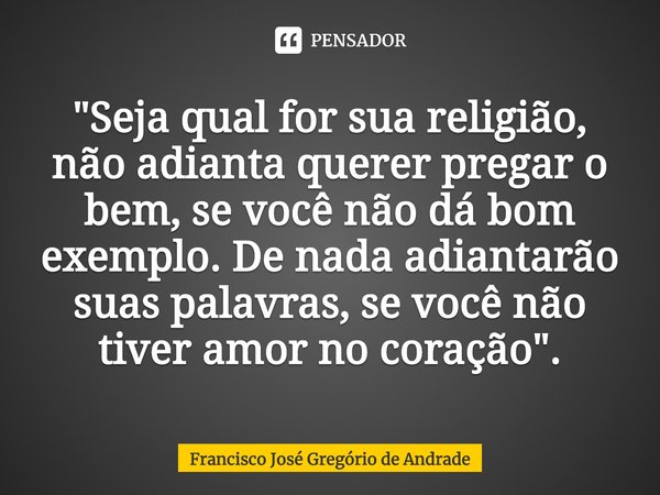 ⁠"Seja qual for sua religião, não adianta querer pregar o bem, se você não dá bom exemplo. De nada adiantarão suas palavras, se você não tiver amor no cora... Frase de Francisco José Gregório de Andrade.
