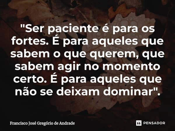 ⁠"Ser paciente é para os fortes. É para aqueles que sabem o que querem, que sabem agir no momento certo. É para aqueles que não se deixam dominar ".... Frase de Francisco José Gregório de Andrade.