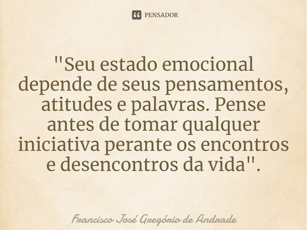 ⁠"Seu estado emocional depende de seus pensamentos, atitudes e palavras. Pense antes de tomar qualquer iniciativa perante os encontros e desencontros da vi... Frase de Francisco José Gregório de Andrade.