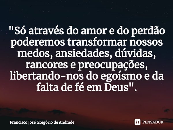 ⁠"Só através do amor e do perdão poderemos transformar nossos medos, ansiedades, dúvidas, rancores e preocupações, libertando-nos do egoísmo e da falta de ... Frase de Francisco José Gregório de Andrade.