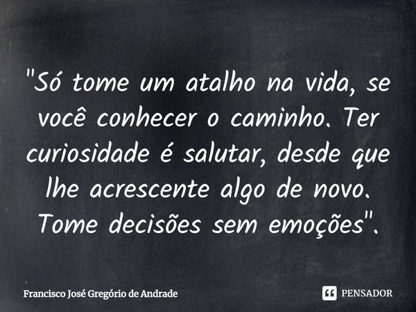 ⁠"Só tome um atalho na vida, se você conhecer o caminho. Ter curiosidade é salutar, desde que lhe acrescente algo de novo. Tome decisões sem emoções".... Frase de Francisco José Gregório de Andrade.