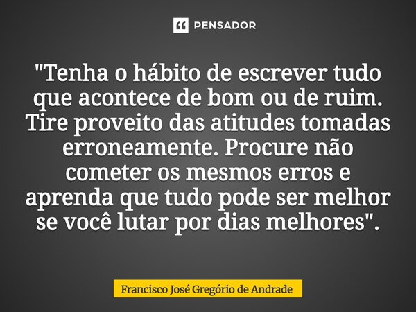 "Tenha o hábito de escrever tudo que acontece de bom ou de ruim. Tire proveito das atitudes tomadas erroneamente. Procure não cometer os mesmos erros e ap... Frase de Francisco José Gregório de Andrade.