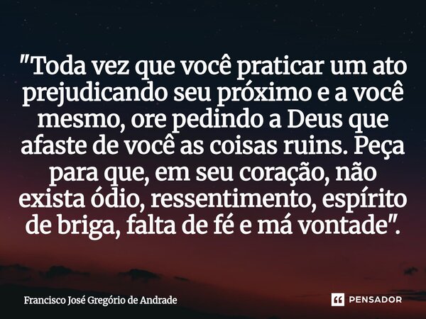 ⁠"Toda vez que você praticar um ato prejudicando seu próximo e a você mesmo, ore pedindo a Deus que afaste de você as coisas ruins. Peça para que, em seu c... Frase de Francisco José Gregório de Andrade.