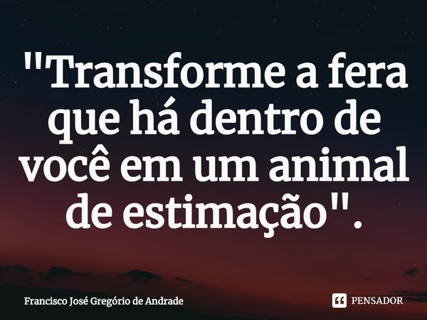 ⁠"Transforme a fera que há dentro de você em um animal de estimação ".... Frase de Francisco José Gregório de Andrade.