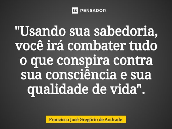 ⁠"Usando sua sabedoria, você irá combater tudo o que conspira contra sua consciência e sua qualidade de vida ".... Frase de Francisco José Gregório de Andrade.