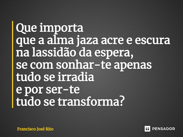 Que importa que a alma jaza acre e escura na lassidão da espera, se com sonhar-te apenas tudo se irradia e por ser-te tudo se transforma? ⁠... Frase de Francisco José Rito.