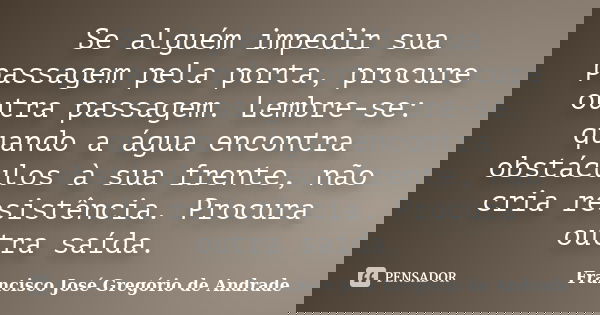 Se alguém impedir sua passagem pela porta, procure outra passagem. Lembre-se: quando a água encontra obstáculos à sua frente, não cria resistência. Procura outr... Frase de Francisco José Gregório de Andrade.