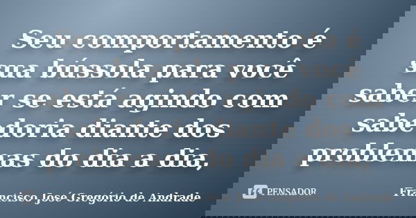 Seu comportamento é sua bússola para você saber se está agindo com sabedoria diante dos problemas do dia a dia,... Frase de Francisco José Gregório de Andrade.