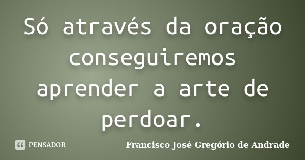 Só através da oração conseguiremos aprender a arte de perdoar.... Frase de Francisco José Gregório de Andrade.