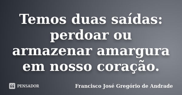 Temos duas saídas: perdoar ou armazenar amargura em nosso coração.... Frase de Francisco José Gregório de Andrade.