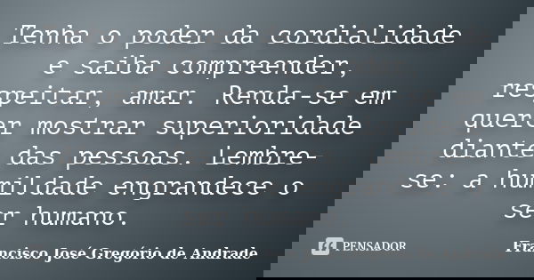 Tenha o poder da cordialidade e saiba compreender, respeitar, amar. Renda-se em querer mostrar superioridade diante das pessoas. Lembre-se: a humildade engrande... Frase de Francisco José Gregório de Andrade.