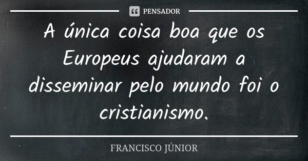 A única coisa boa que os Europeus ajudaram a disseminar pelo mundo foi o cristianismo.... Frase de Francisco Júnior.