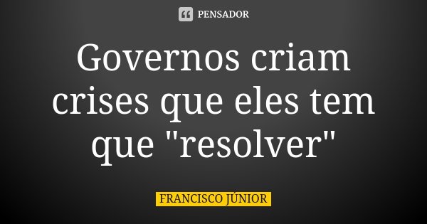 Governos criam crises que eles tem que "resolver"... Frase de Francisco Júnior.