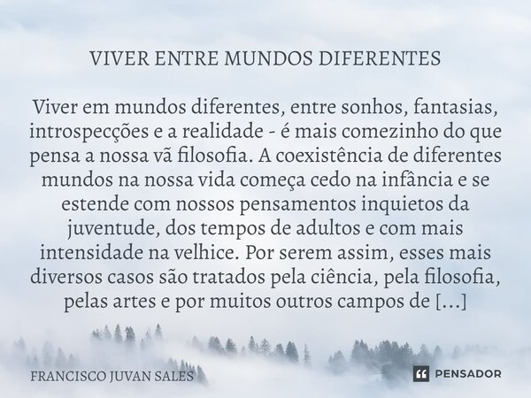 VIVER ENTRE MUNDOS DIFERENTES Viver em mundos diferentes, entre sonhos, fantasias, introspecções e a realidade - é mais comezinho do que pensa a nossa vã filoso... Frase de FRANCISCO JUVAN SALES.