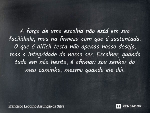 A força de uma escolha não está em sua facilidade, mas na firmeza com que é sustentada. O que é difícil testa não apenas nosso desejo, mas a integridade do nos... Frase de Francisco Leobino Assunção da Silva.