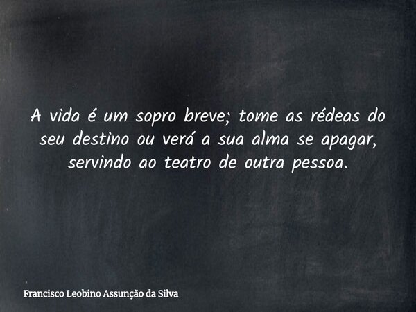 A vida é um sopro breve; tome as rédeas do seu destino ou verá a sua alma se apagar, servindo ao teatro de outra pessoa.... Frase de Francisco Leobino Assunção da Silva.