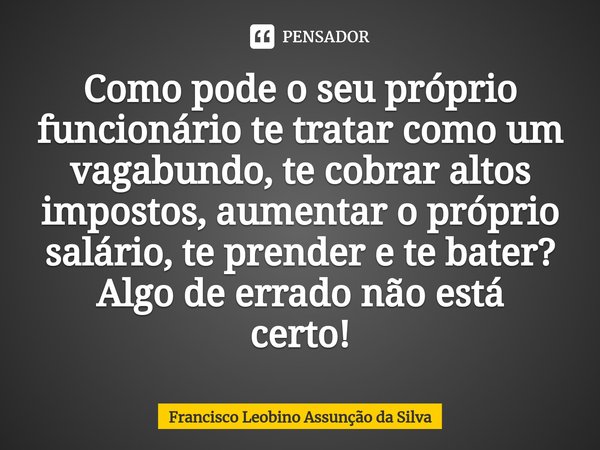 ⁠⁠⁠Como pode o seu próprio funcionário te tratar como um vagabundo, te cobrar altos impostos, aumentar o próprio salário, te prender e te bater? Algo de errado ... Frase de Francisco Leobino Assunção da Silva.