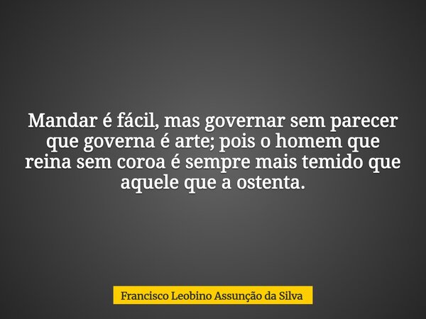Mandar é fácil, mas governar sem parecer que governa é arte; pois o homem que reina sem coroa é sempre mais temido que aquele que a ostenta.... Frase de Francisco Leobino Assunção da Silva.