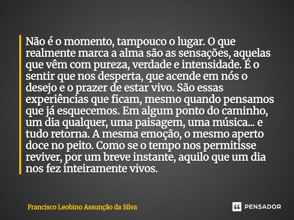 Não é o momento, tampouco o lugar. O que realmente marca a alma são as sensações, aquelas que vêm com pureza, verdade e intensidade. É o sentir que nos despert... Frase de Francisco Leobino Assunção da Silva.