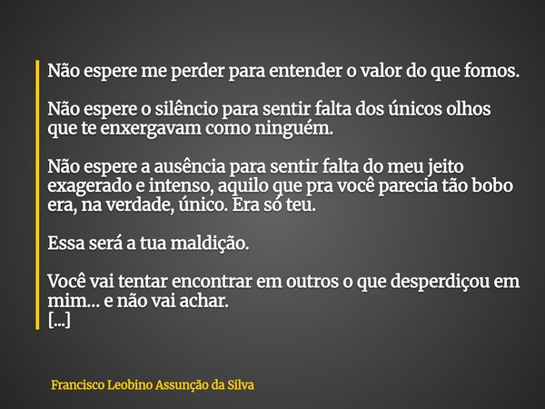 Não espere me perder para entender o valor do que fomos. Não espere o silêncio para sentir falta dos únicos olhos que te enxergavam como ninguém. Não espere a a... Frase de Francisco Leobino Assunção da Silva.