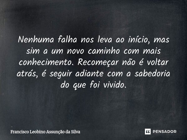 ⁠Nenhuma falha nos leva ao início, mas sim a um novo caminho com mais conhecimento. Recomeçar não é voltar atrás, é seguir adiante com a sabedoria do que foi vi... Frase de Francisco Leobino Assunção da Silva.