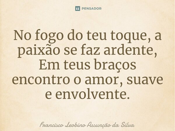 ⁠No fogo do teu toque, a paixão se faz ardente, Em teus braços encontro o amor, suave e envolvente.... Frase de Francisco Leobino Assunção da Silva.