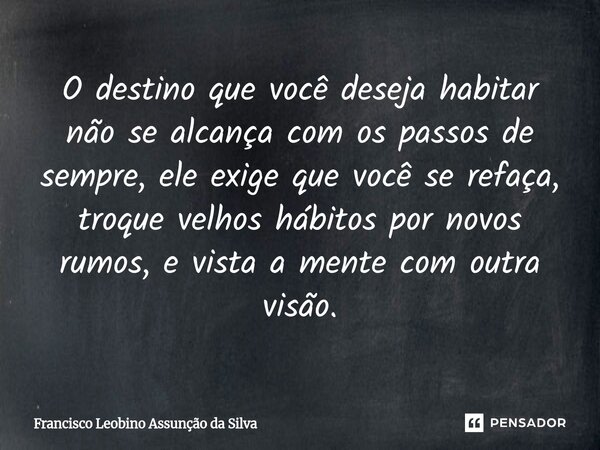 ⁠O destino que você deseja habitar não se alcança com os passos de sempre, ele exige que você se refaça, troque velhos hábitos por novos rumos, e vista a mente ... Frase de Francisco Leobino Assunção da Silva.