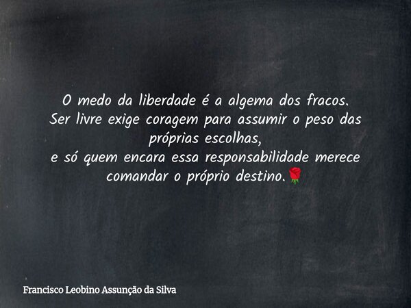 O medo da liberdade é a algema dos fracos. Ser livre exige coragem para assumir o peso das próprias escolhas, e só quem encara essa responsabilidade merece coma... Frase de Francisco Leobino Assunção da Silva.