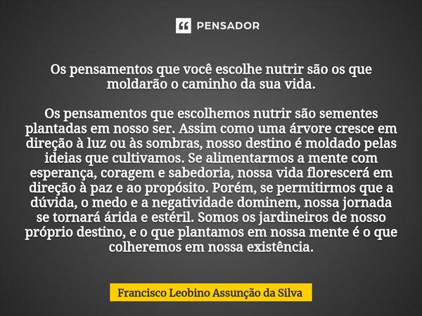 ⁠Os pensamentos que você escolhe nutrir são os que moldarão o caminho da sua vida. Os pensamentos que escolhemos nutrir são sementes plantadas em nosso ser. Ass... Frase de Francisco Leobino Assunção da Silva.